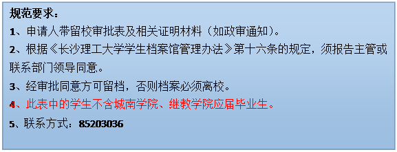 文本框: 规范要求：1、申请人带留校审批表及相关证明材料（如政审通知）。2、根据《304永利集团官网入口学生档案馆管理办法》第十六条的规定，须报告主管或联系部门领导同意。3、经审批同意方可留档，否则档案必须离校。4、此表中的学生不含城南学院、继教学院应届毕业生。5、联系方式：85203036